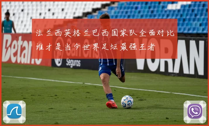 法兰西英格兰巴西国家队全面对比谁才是当今世界足坛最强王者