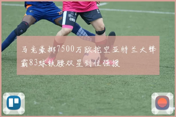 马竞豪掷7500万欧挖空亚特兰大锋霸83球铁腰双星到位强援